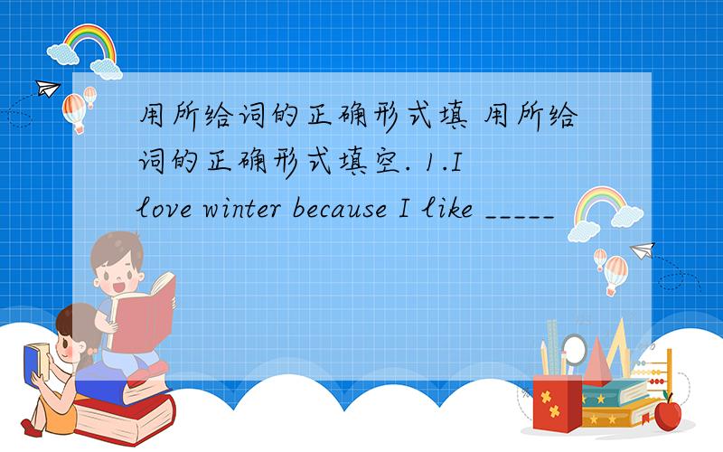 用所给词的正确形式填 用所给词的正确形式填空. 1.I love winter because I like _____