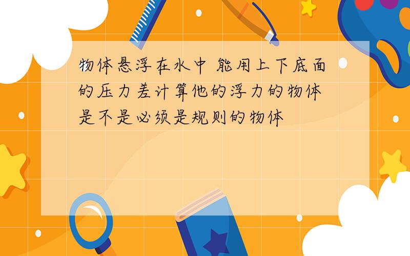 物体悬浮在水中 能用上下底面的压力差计算他的浮力的物体 是不是必须是规则的物体