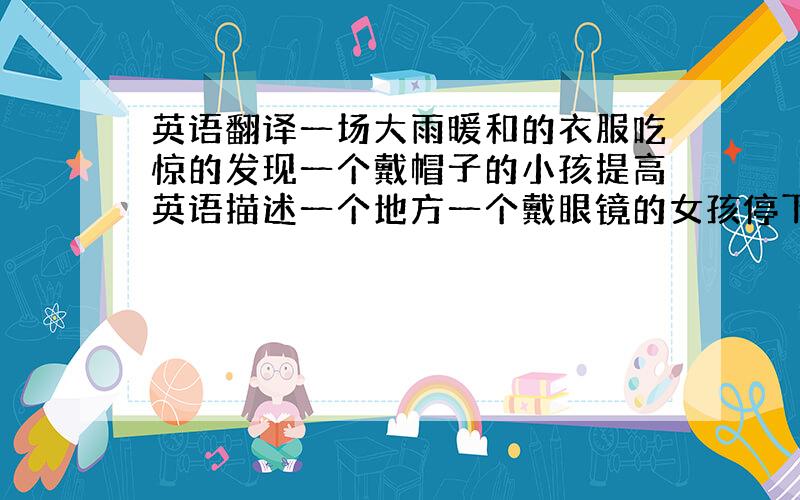 英语翻译一场大雨暖和的衣服吃惊的发现一个戴帽子的小孩提高英语描述一个地方一个戴眼镜的女孩停下来做某事（不做了）停下来去做