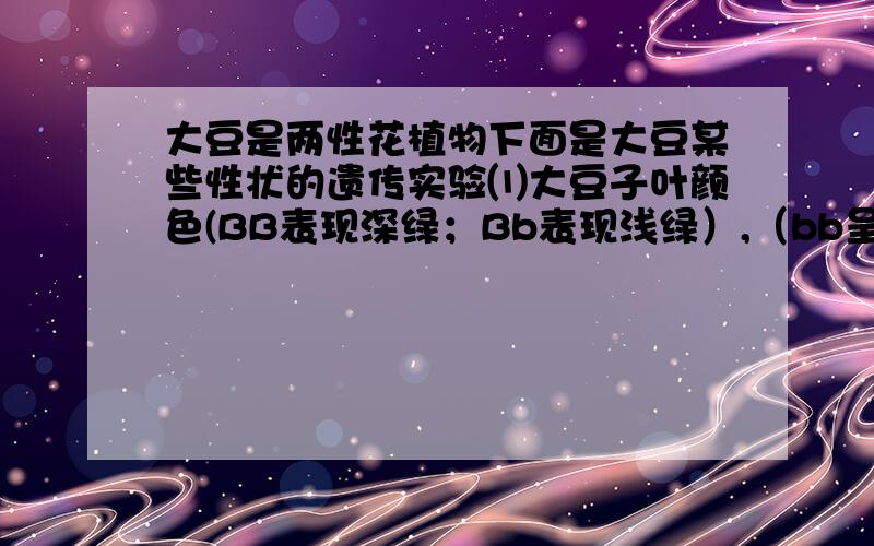 大豆是两性花植物下面是大豆某些性状的遗传实验⑴大豆子叶颜色(BB表现深绿；Bb表现浅绿）,（bb呈黄色,幼苗阶段死亡)和