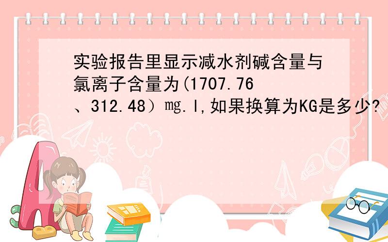 实验报告里显示减水剂碱含量与氯离子含量为(1707.76、312.48）㎎.l,如果换算为KG是多少?