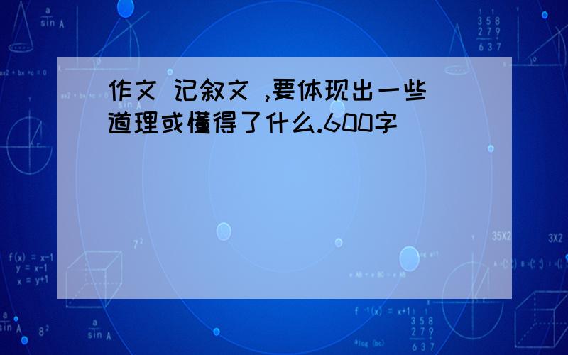 作文 记叙文 ,要体现出一些道理或懂得了什么.600字