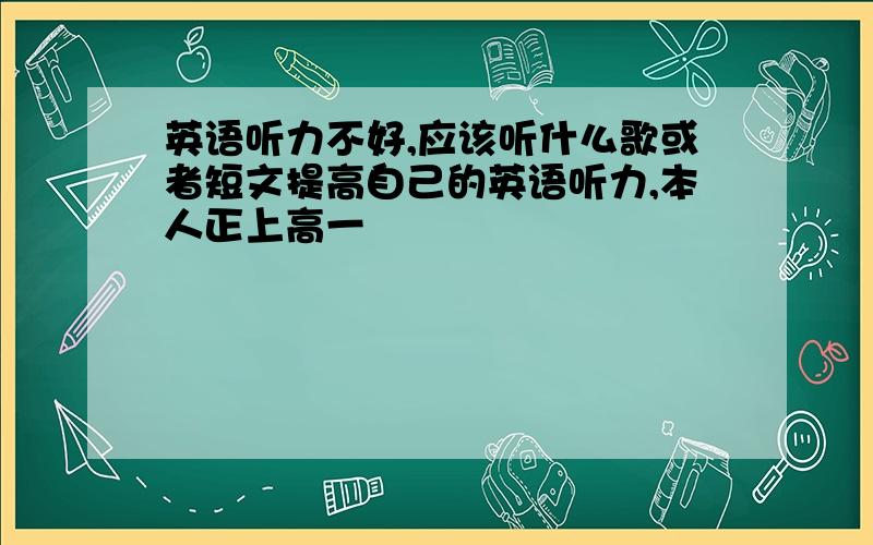 英语听力不好,应该听什么歌或者短文提高自己的英语听力,本人正上高一