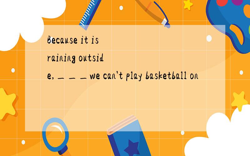 Because it is raining outside,___we can't play basketball on