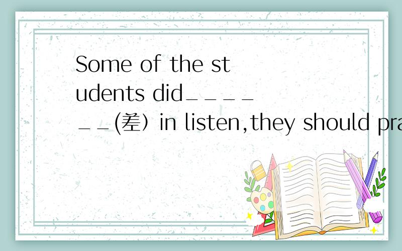 Some of the students did______(差）in listen,they should pract