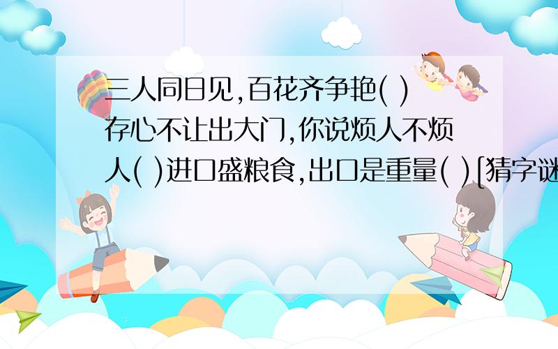 三人同日见,百花齐争艳( )存心不让出大门,你说烦人不烦人( )进口盛粮食,出口是重量( )[猜字谜]