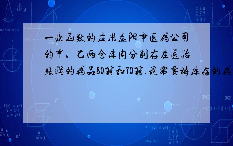 一次函数的应用益阳市医药公司的甲、乙两仓库内分别存在医治腹泻的药品80箱和70箱.现需要将库存的药品调往南县100箱和沅