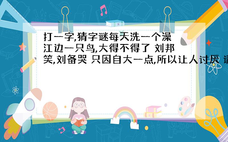 打一字,猜字谜每天洗一个澡 江边一只鸟,大得不得了 刘邦笑,刘备哭 只因自大一点,所以让人讨厌 请君猜谜,不要讲话,不要