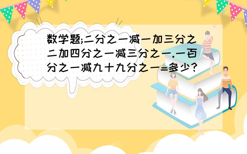 数学题;二分之一减一加三分之二加四分之一减三分之一.一百分之一减九十九分之一=多少?