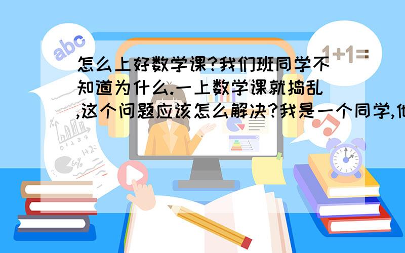 怎么上好数学课?我们班同学不知道为什么.一上数学课就捣乱,这个问题应该怎么解决?我是一个同学,他们不喜欢现在这个老师,以