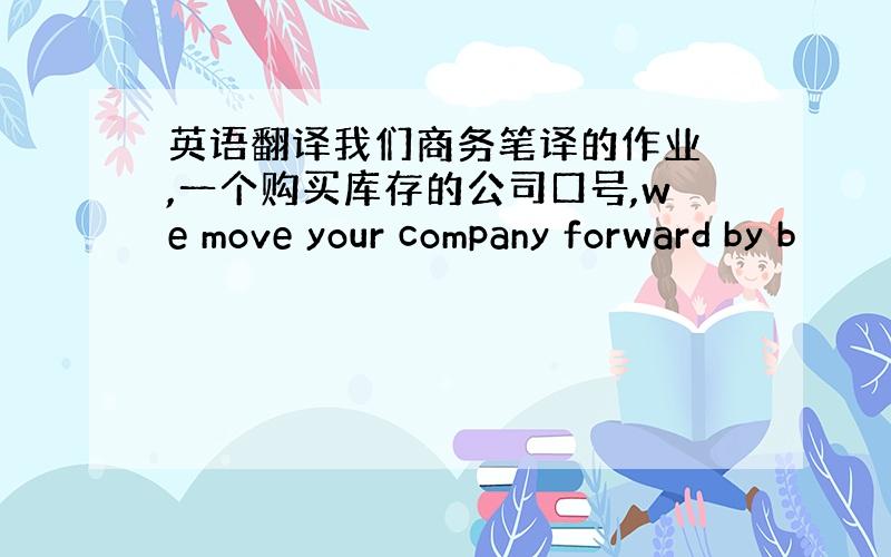 英语翻译我们商务笔译的作业 ,一个购买库存的公司口号,we move your company forward by b