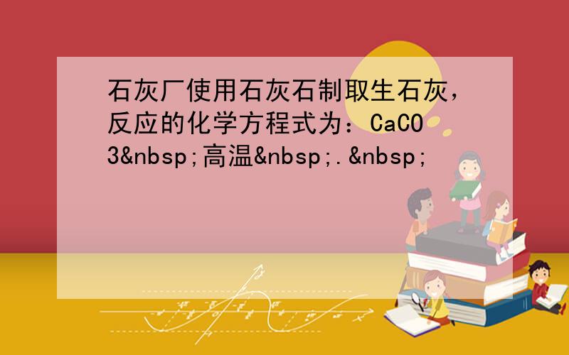 石灰厂使用石灰石制取生石灰，反应的化学方程式为：CaCO3 高温 . 