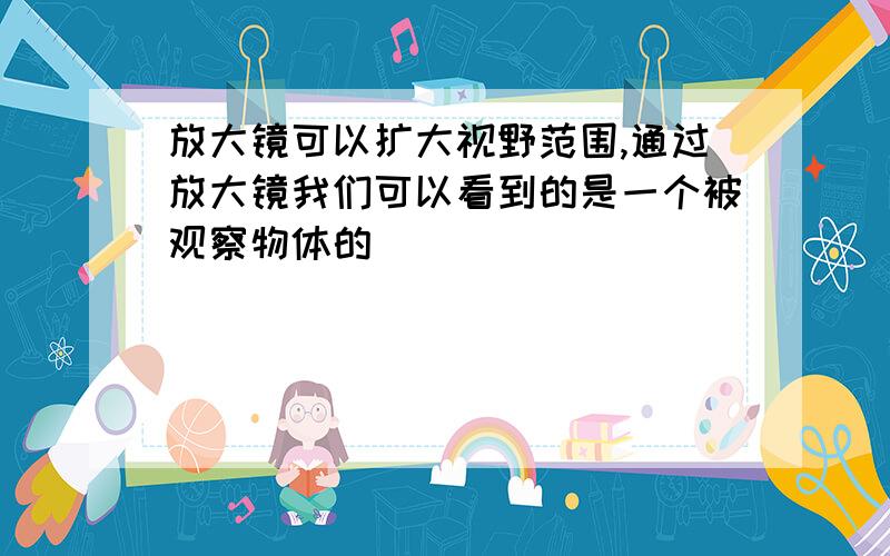 放大镜可以扩大视野范围,通过放大镜我们可以看到的是一个被观察物体的（ ）