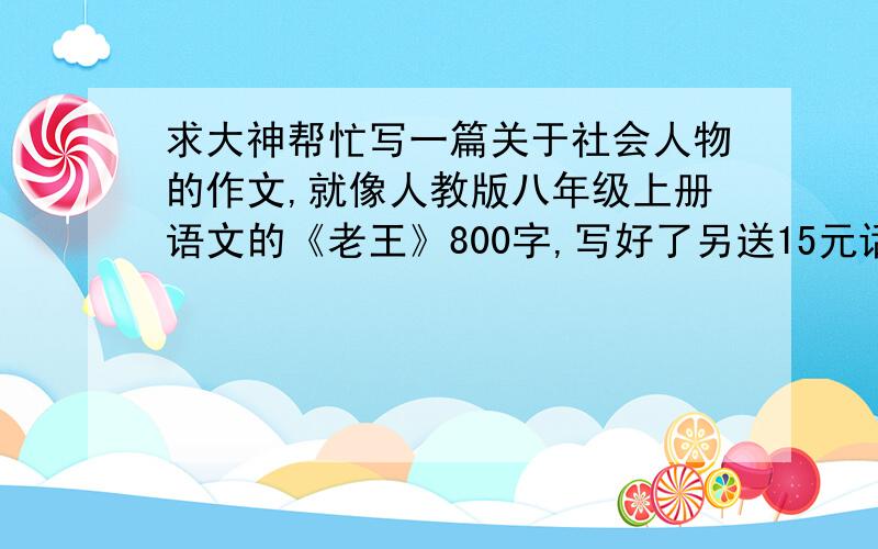 求大神帮忙写一篇关于社会人物的作文,就像人教版八年级上册语文的《老王》800字,写好了另送15元话费,绝对送