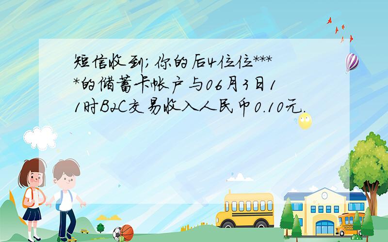 短信收到；你的后4位位****的储蓄卡帐户与06月3日11时B2C交易收入人民币0.10元.