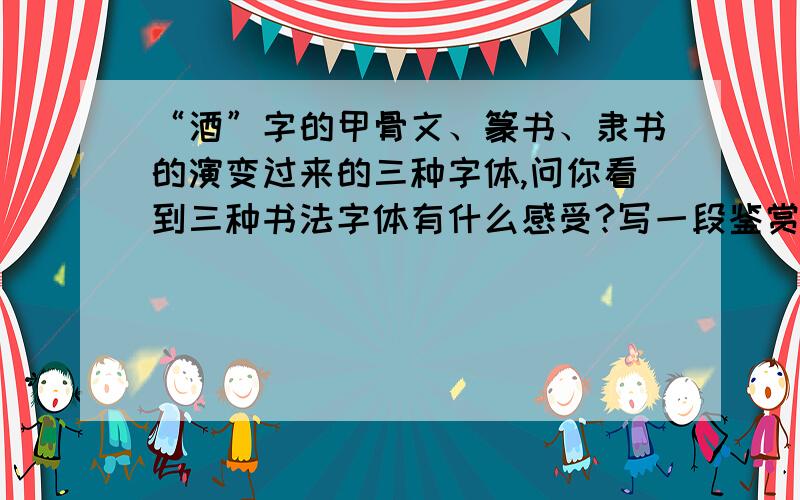 “酒”字的甲骨文、篆书、隶书的演变过来的三种字体,问你看到三种书法字体有什么感受?写一段鉴赏的话回