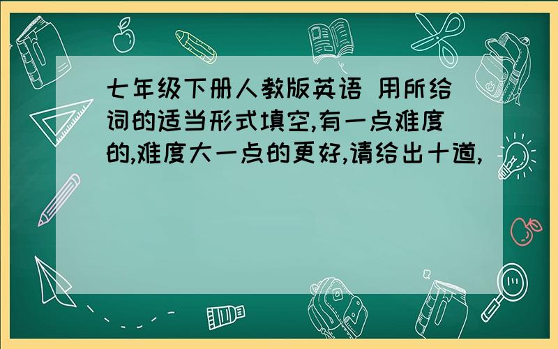 七年级下册人教版英语 用所给词的适当形式填空,有一点难度的,难度大一点的更好,请给出十道,