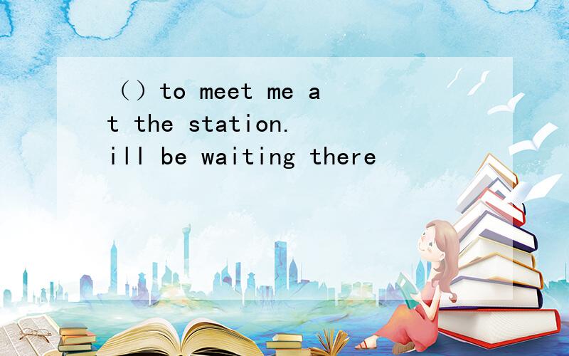 （）to meet me at the station.ill be waiting there