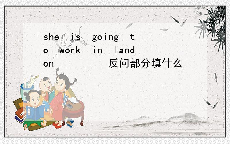 she　is　going　to　work　in　landon____　____反问部分填什么