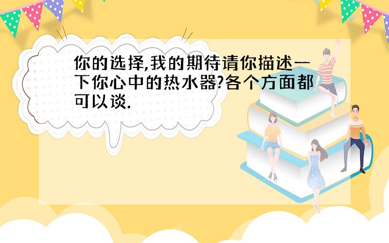 你的选择,我的期待请你描述一下你心中的热水器?各个方面都可以谈.