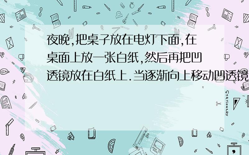 夜晚,把桌子放在电灯下面,在桌面上放一张白纸,然后再把凹透镜放在白纸上.当逐渐向上移动凹透镜时,可以观察到：通过凹透镜的