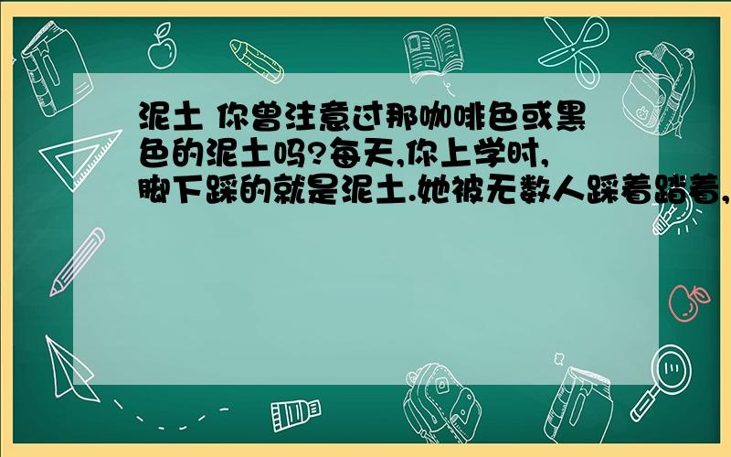 泥土 你曾注意过那咖啡色或黑色的泥土吗?每天,你上学时,脚下踩的就是泥土.她被无数人踩着踏着,却从没有向人类要过一点报酬