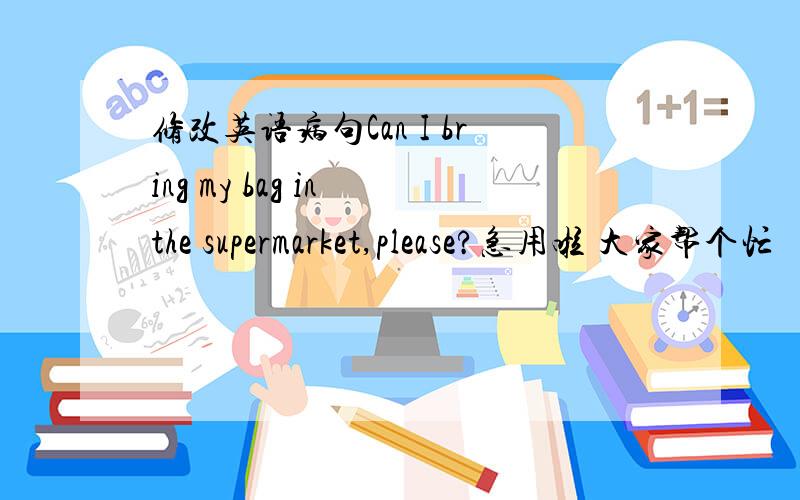 修改英语病句Can I bring my bag in the supermarket,please?急用啦 大家帮个忙