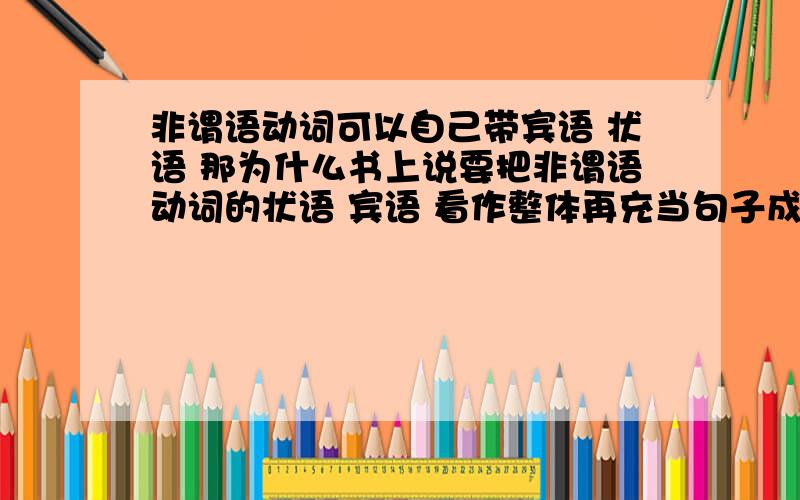 非谓语动词可以自己带宾语 状语 那为什么书上说要把非谓语动词的状语 宾语 看作整体再充当句子成分吖