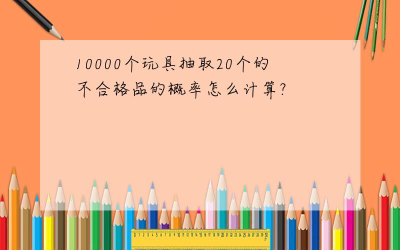 10000个玩具抽取20个的不合格品的概率怎么计算?