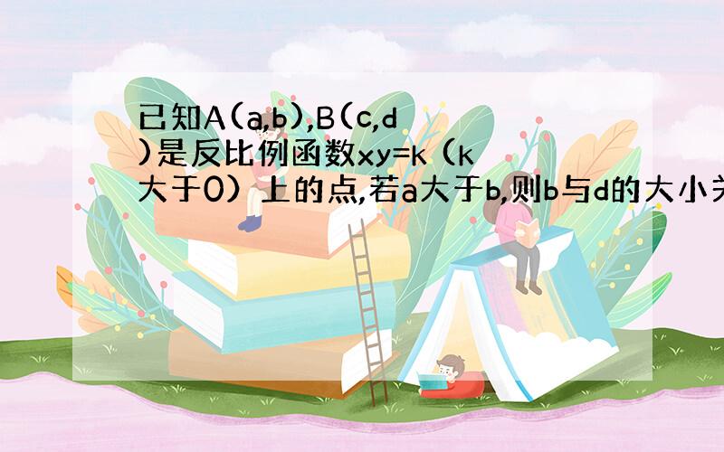 已知A(a,b),B(c,d)是反比例函数xy=k (k大于0）上的点,若a大于b,则b与d的大小关