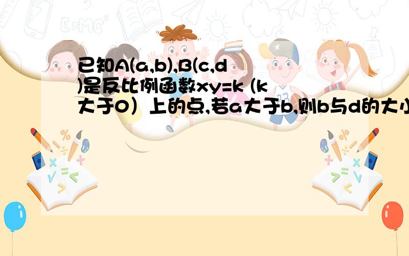 已知A(a,b),B(c,d)是反比例函数xy=k (k大于0）上的点,若a大于b,则b与d的大小关系?