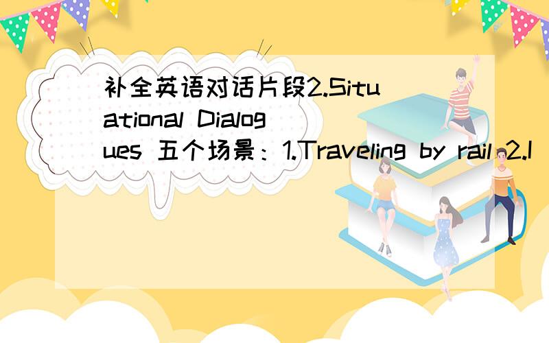 补全英语对话片段2.Situational Dialogues 五个场景：1.Traveling by rail 2.I