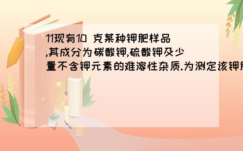 11现有10 克某种钾肥样品,其成分为碳酸钾,硫酸钾及少量不含钾元素的难溶性杂质.为测定该钾肥样品中钾元素的质量分数,K