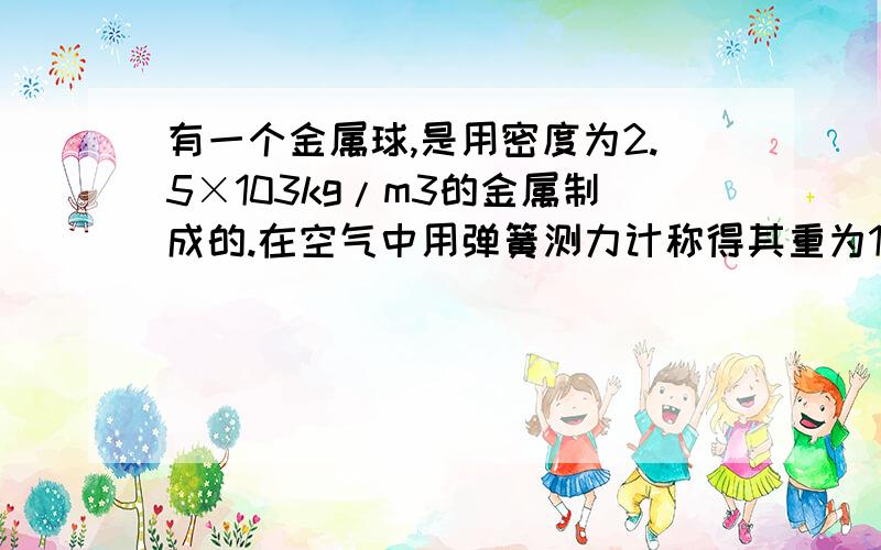 有一个金属球,是用密度为2.5×103kg/m3的金属制成的.在空气中用弹簧测力计称得其重为15N,将它侵没在水中称时弹