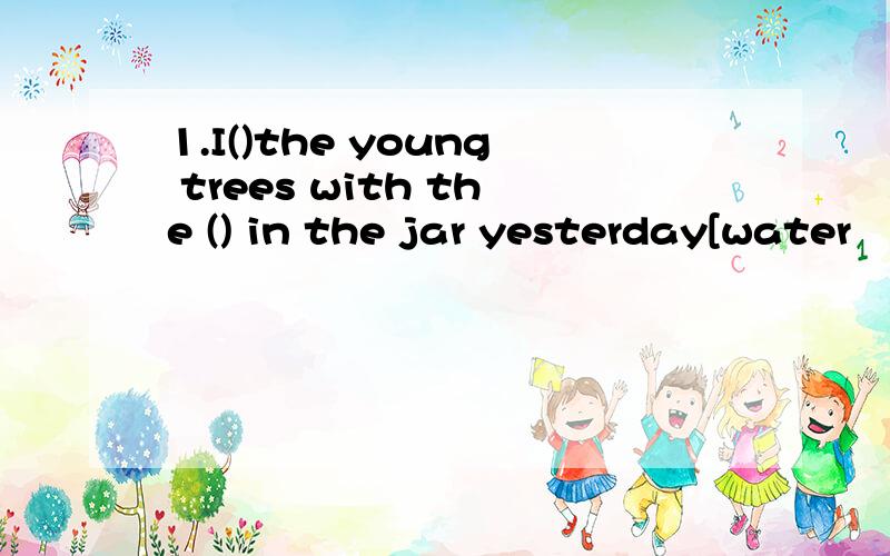 1.I()the young trees with the () in the jar yesterday[water