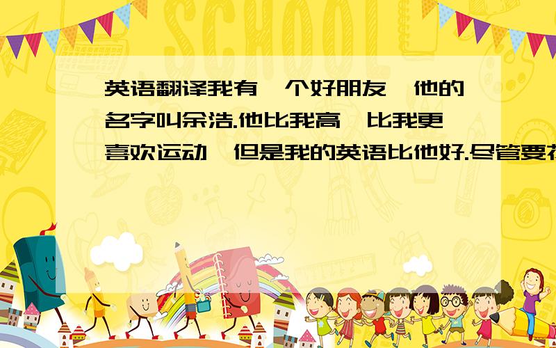 英语翻译我有一个好朋友,他的名字叫余浩.他比我高,比我更喜欢运动,但是我的英语比他好.尽管要花费大约30分钟,他每天步行