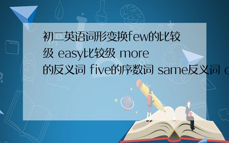 初二英语词形变换few的比较级 easy比较级 more的反义词 five的序数词 same反义词 old的反义词goo