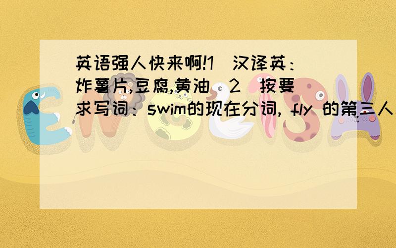 英语强人快来啊!1．汉译英：炸薯片,豆腐,黄油．2．按要求写词：swim的现在分词, fly 的第三人称单数,love的