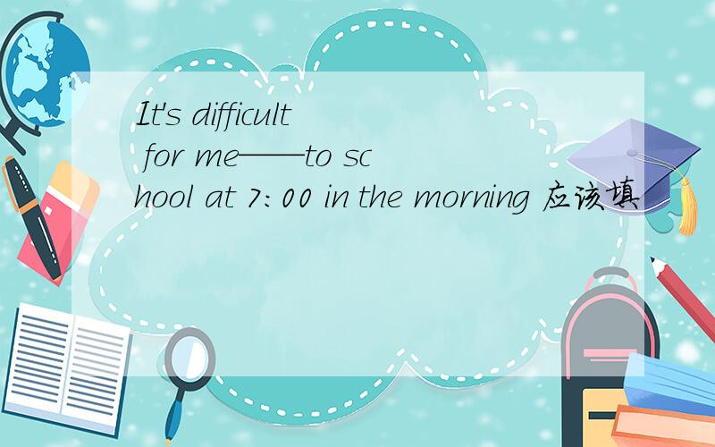 It's difficult for me——to school at 7:00 in the morning 应该填