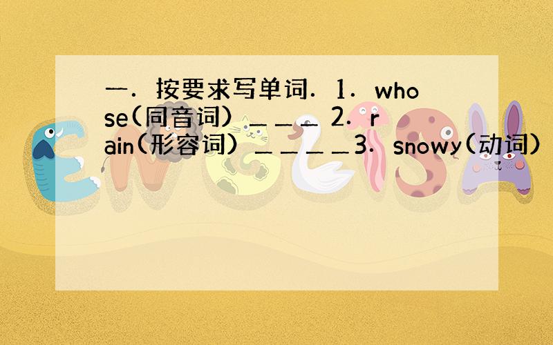 一．按要求写单词．1．whose(同音词）＿＿＿ 2．rain(形容词）＿＿＿＿3．snowy(动词）＿＿＿＿）4．Ca