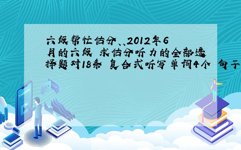 六级帮忙估分、、2012年6月的六级 求估分听力的全部选择题对18条 复合式听写单词4个 句子算一个快速阅读 9个 填词