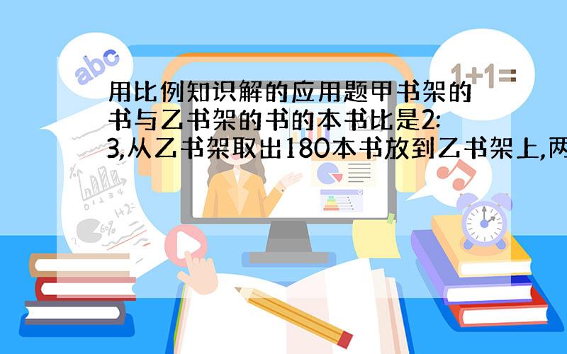 用比例知识解的应用题甲书架的书与乙书架的书的本书比是2:3,从乙书架取出180本书放到乙书架上,两个书架上的书就相等,甲