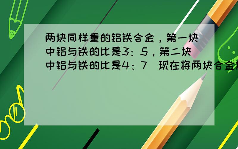 两块同样重的铝铁合金，第一块中铝与铁的比是3：5，第二块中铝与铁的比是4：7．现在将两块合金熔铸成一块，新合金中的铝与铁