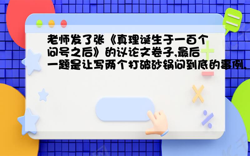 老师发了张《真理诞生于一百个问号之后》的议论文卷子,最后一题是让写两个打破砂锅问到底的事例,