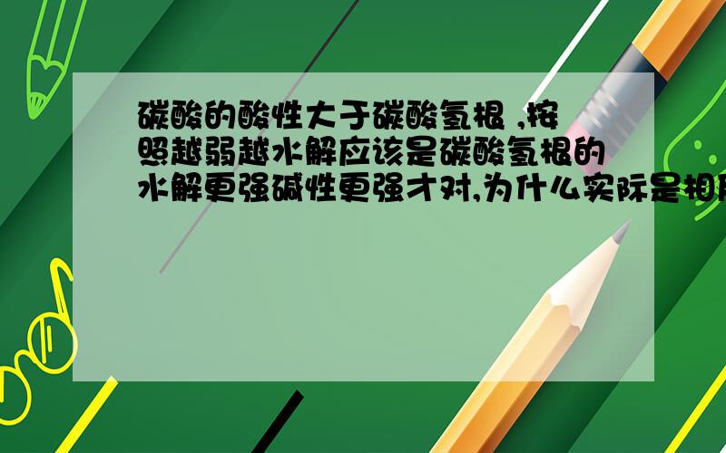 碳酸的酸性大于碳酸氢根 ,按照越弱越水解应该是碳酸氢根的水解更强碱性更强才对,为什么实际是相反的,怎