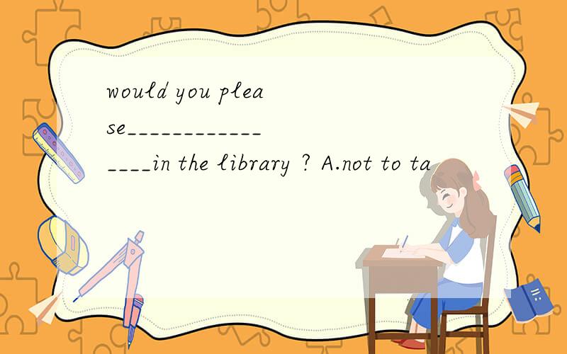 would you please________________in the library ? A.not to ta