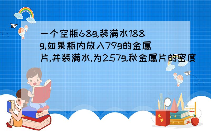 一个空瓶68g,装满水188g,如果瓶内放入79g的金属片,并装满水,为257g,秋金属片的密度