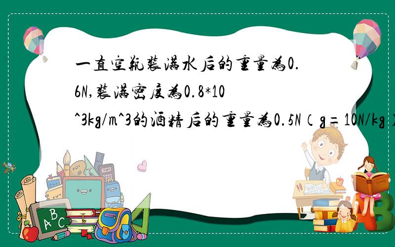 一直空瓶装满水后的重量为0.6N,装满密度为0.8*10^3kg/m^3的酒精后的重量为0.5N（g=10N/kg）