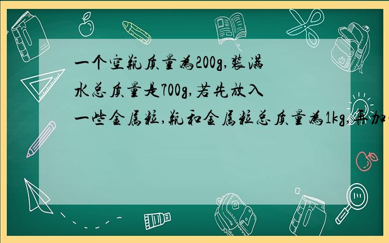 一个空瓶质量为200g,装满水总质量是700g,若先放入一些金属粒,瓶和金属粒总质量为1kg,再加满水后,总质量为141