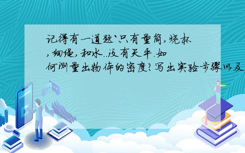 记得有一道题`只有量筒,烧杯,细绳,和水..没有天平.如何测量出物体的密度?写出实验步骤以及计算公式..